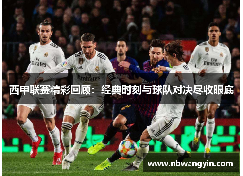 西甲联赛精彩回顾：经典时刻与球队对决尽收眼底