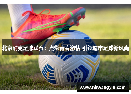 北京耐克足球联赛：点燃青春激情 引领城市足球新风尚