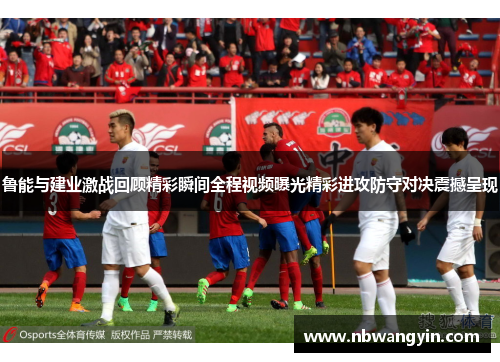 鲁能与建业激战回顾精彩瞬间全程视频曝光精彩进攻防守对决震撼呈现