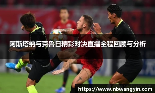 阿斯塔纳与克鲁日精彩对决直播全程回顾与分析